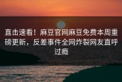 直击速看！麻豆官网麻豆免费本周重磅更新，反差事件全网炸裂网友直呼过瘾