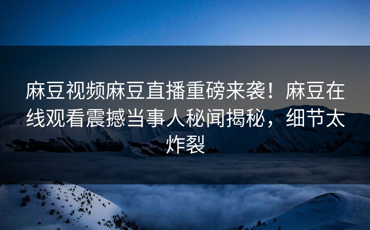 麻豆视频麻豆直播重磅来袭！麻豆在线观看震撼当事人秘闻揭秘，细节太炸裂