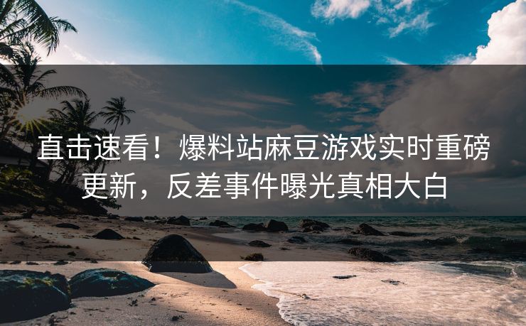 直击速看！爆料站麻豆游戏实时重磅更新，反差事件曝光真相大白
