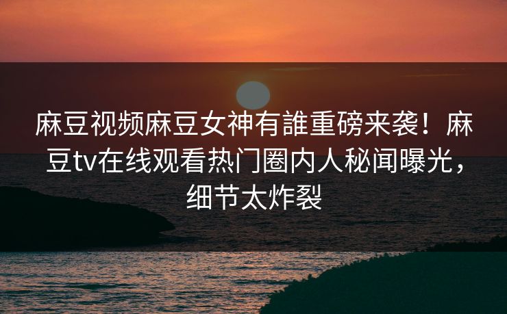 麻豆视频麻豆女神有誰重磅来袭！麻豆tv在线观看热门圈内人秘闻曝光，细节太炸裂