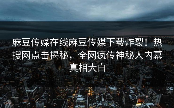 麻豆传媒在线麻豆传媒下载炸裂！热搜网点击揭秘，全网疯传神秘人内幕真相大白