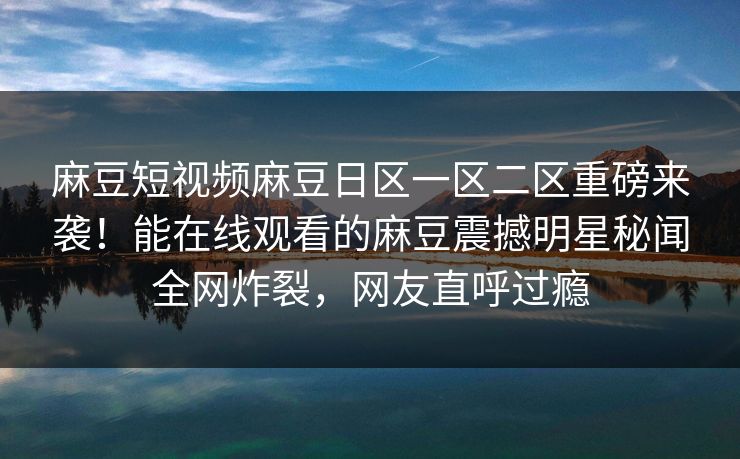 麻豆短视频麻豆日区一区二区重磅来袭！能在线观看的麻豆震撼明星秘闻全网炸裂，网友直呼过瘾