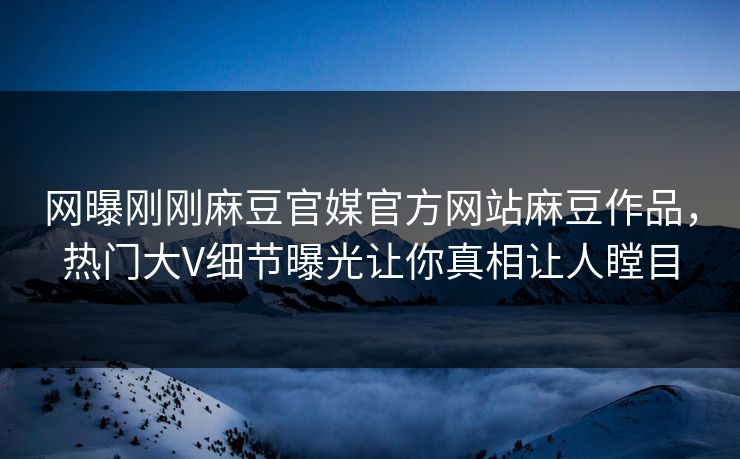 网曝刚刚麻豆官媒官方网站麻豆作品，热门大V细节曝光让你真相让人瞠目
