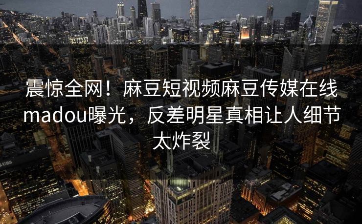震惊全网！麻豆短视频麻豆传媒在线madou曝光，反差明星真相让人细节太炸裂