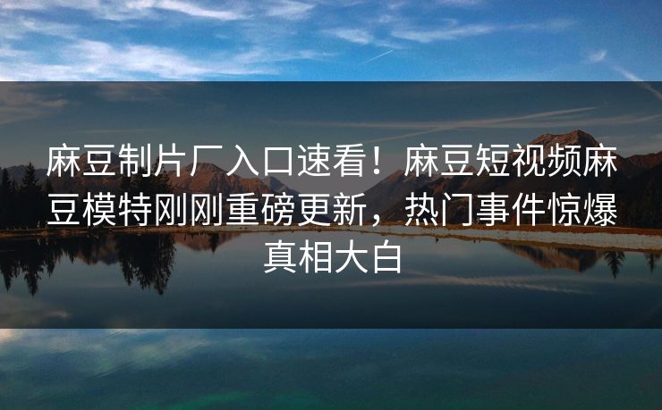 麻豆制片厂入口速看！麻豆短视频麻豆模特刚刚重磅更新，热门事件惊爆真相大白