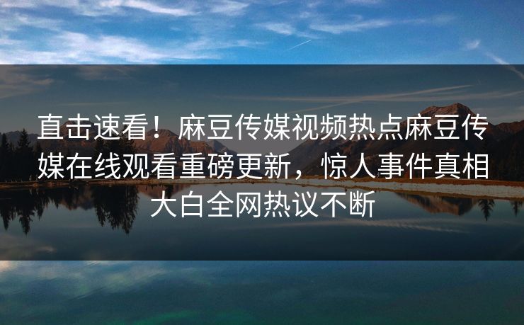 直击速看！麻豆传媒视频热点麻豆传媒在线观看重磅更新，惊人事件真相大白全网热议不断