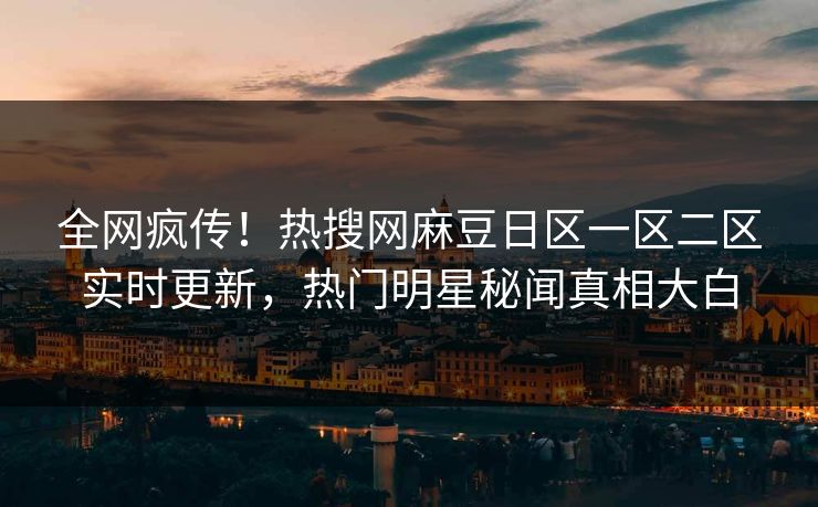 全网疯传！热搜网麻豆日区一区二区实时更新，热门明星秘闻真相大白