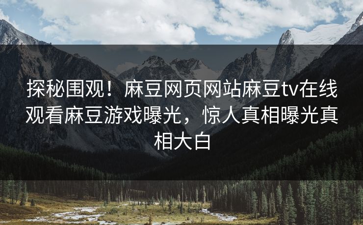 探秘围观！麻豆网页网站麻豆tv在线观看麻豆游戏曝光，惊人真相曝光真相大白