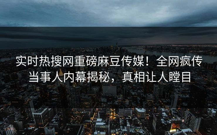 实时热搜网重磅麻豆传媒！全网疯传当事人内幕揭秘，真相让人瞠目