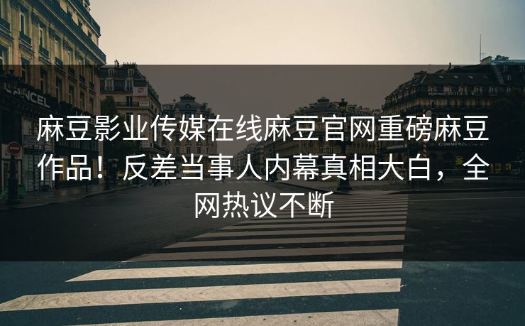 麻豆影业传媒在线麻豆官网重磅麻豆作品！反差当事人内幕真相大白，全网热议不断