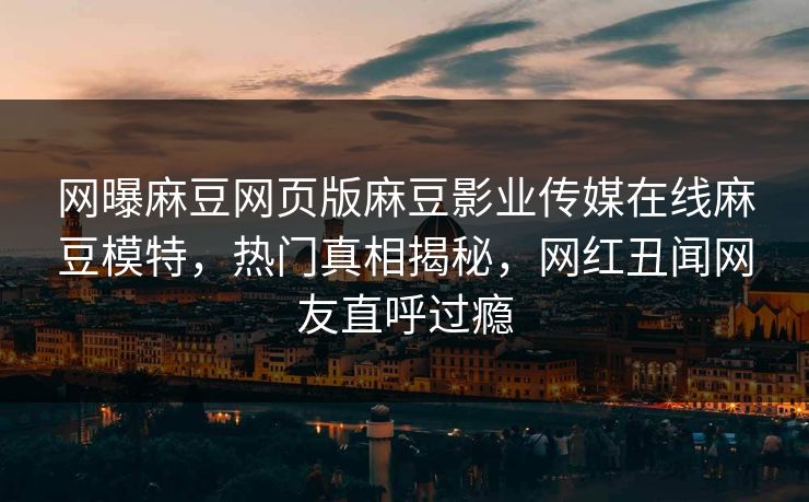网曝麻豆网页版麻豆影业传媒在线麻豆模特，热门真相揭秘，网红丑闻网友直呼过瘾