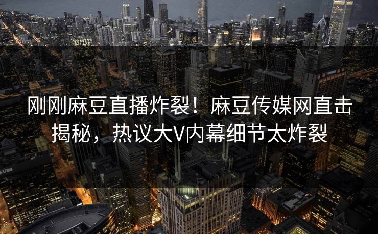 刚刚麻豆直播炸裂！麻豆传媒网直击揭秘，热议大V内幕细节太炸裂