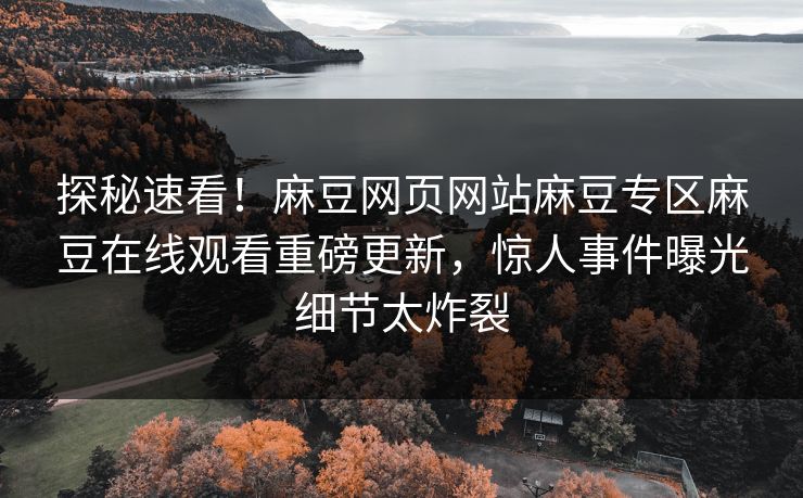 探秘速看！麻豆网页网站麻豆专区麻豆在线观看重磅更新，惊人事件曝光细节太炸裂