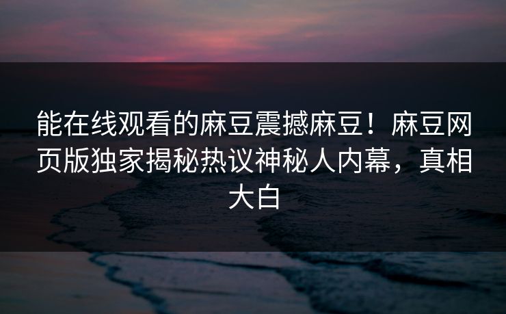 能在线观看的麻豆震撼麻豆！麻豆网页版独家揭秘热议神秘人内幕，真相大白