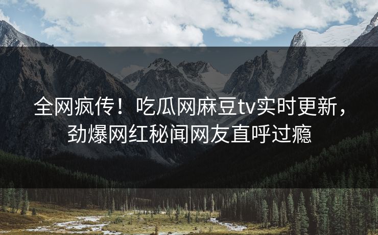 全网疯传！吃瓜网麻豆tv实时更新，劲爆网红秘闻网友直呼过瘾