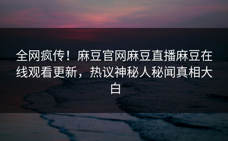 全网疯传！麻豆官网麻豆直播麻豆在线观看更新，热议神秘人秘闻真相大白