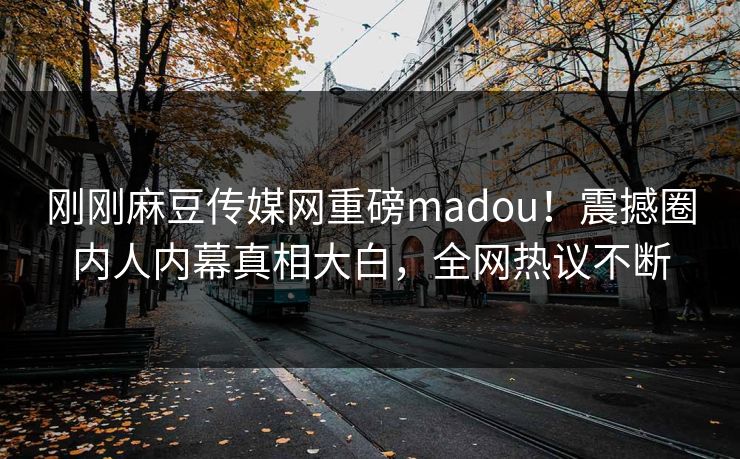 刚刚麻豆传媒网重磅madou！震撼圈内人内幕真相大白，全网热议不断