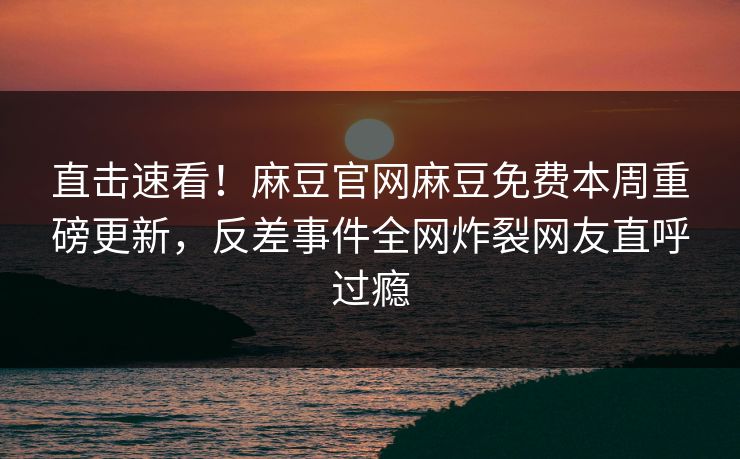 直击速看！麻豆官网麻豆免费本周重磅更新，反差事件全网炸裂网友直呼过瘾