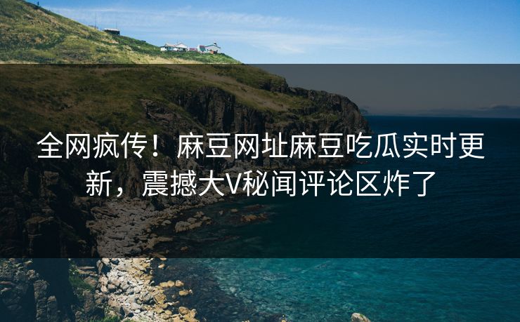 全网疯传！麻豆网址麻豆吃瓜实时更新，震撼大V秘闻评论区炸了