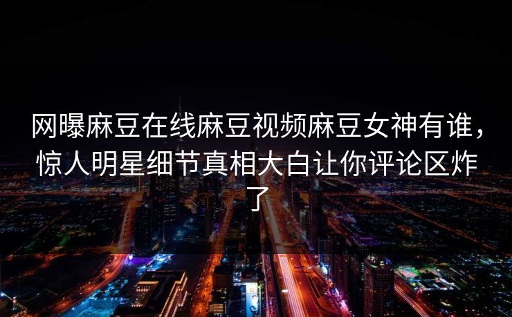 网曝麻豆在线麻豆视频麻豆女神有谁，惊人明星细节真相大白让你评论区炸了