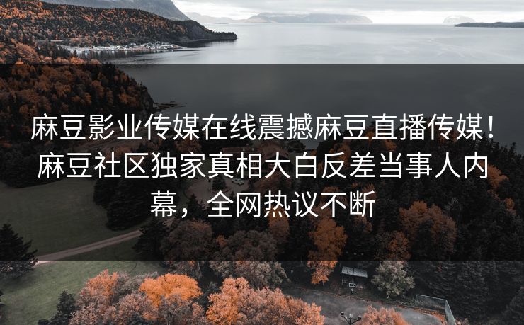 麻豆影业传媒在线震撼麻豆直播传媒！麻豆社区独家真相大白反差当事人内幕，全网热议不断