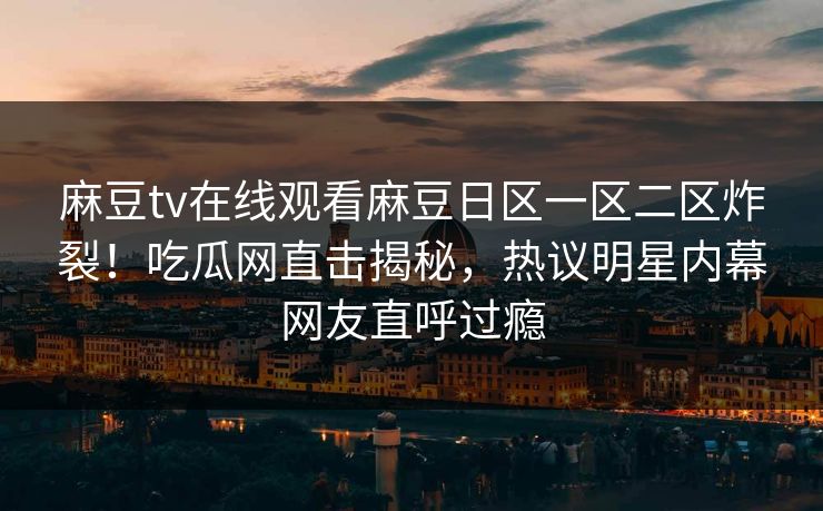 麻豆tv在线观看麻豆日区一区二区炸裂！吃瓜网直击揭秘，热议明星内幕网友直呼过瘾