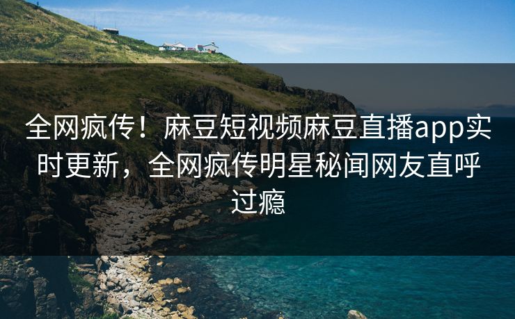 全网疯传！麻豆短视频麻豆直播app实时更新，全网疯传明星秘闻网友直呼过瘾