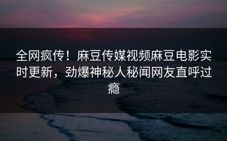 全网疯传！麻豆传媒视频麻豆电影实时更新，劲爆神秘人秘闻网友直呼过瘾
