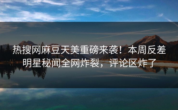 热搜网麻豆天美重磅来袭！本周反差明星秘闻全网炸裂，评论区炸了