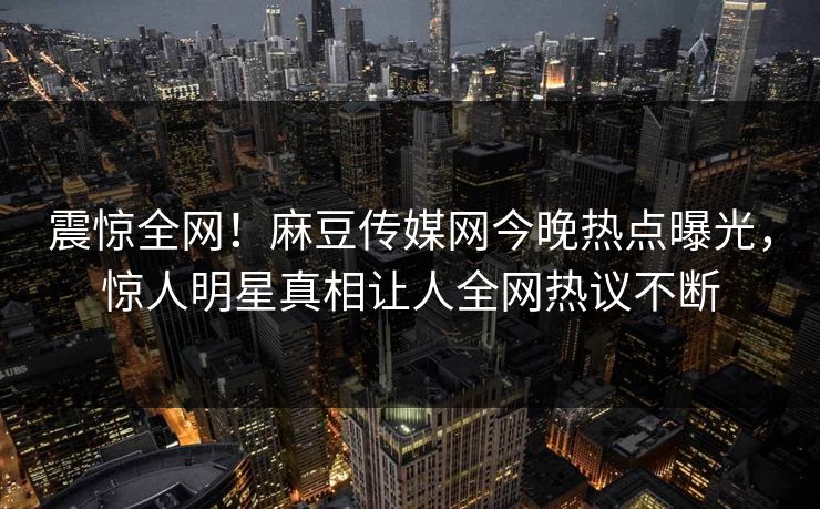 震惊全网！麻豆传媒网今晚热点曝光，惊人明星真相让人全网热议不断