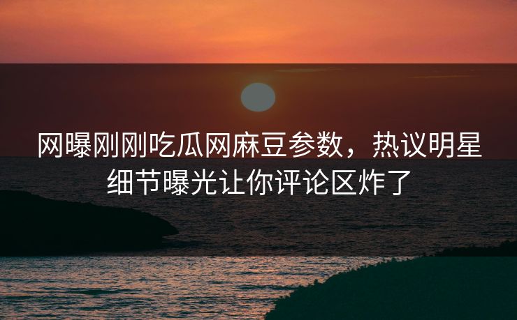 网曝刚刚吃瓜网麻豆参数，热议明星细节曝光让你评论区炸了