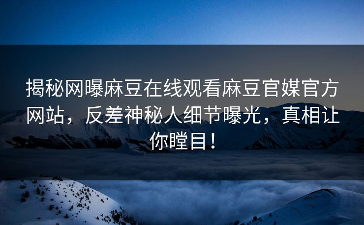 揭秘网曝麻豆在线观看麻豆官媒官方网站，反差神秘人细节曝光，真相让你瞠目！