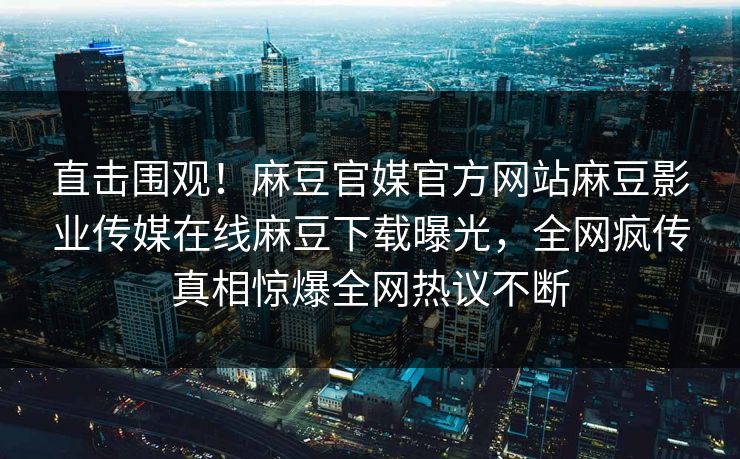 直击围观！麻豆官媒官方网站麻豆影业传媒在线麻豆下载曝光，全网疯传真相惊爆全网热议不断