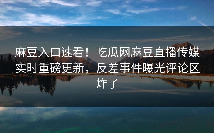 麻豆入口速看！吃瓜网麻豆直播传媒实时重磅更新，反差事件曝光评论区炸了