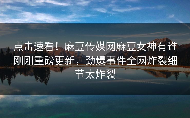 点击速看！麻豆传媒网麻豆女神有谁刚刚重磅更新，劲爆事件全网炸裂细节太炸裂