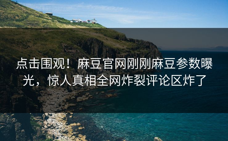 点击围观！麻豆官网刚刚麻豆参数曝光，惊人真相全网炸裂评论区炸了