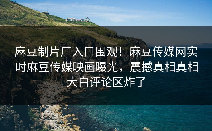 麻豆制片厂入口围观！麻豆传媒网实时麻豆传媒映画曝光，震撼真相真相大白评论区炸了