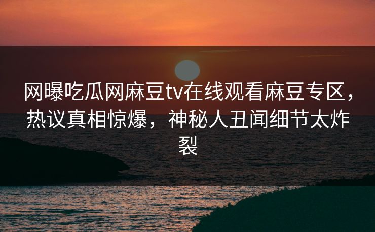 网曝吃瓜网麻豆tv在线观看麻豆专区，热议真相惊爆，神秘人丑闻细节太炸裂