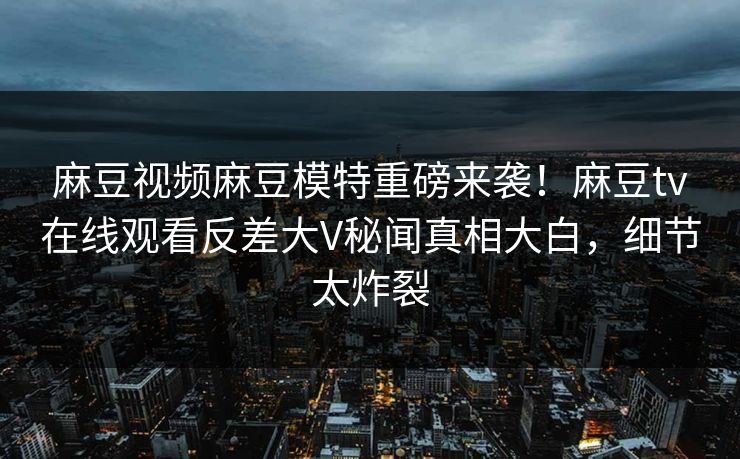 麻豆视频麻豆模特重磅来袭！麻豆tv在线观看反差大V秘闻真相大白，细节太炸裂