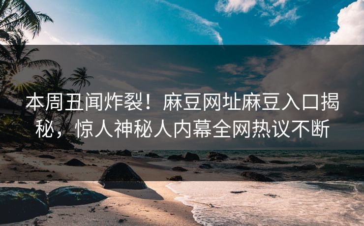 本周丑闻炸裂！麻豆网址麻豆入口揭秘，惊人神秘人内幕全网热议不断