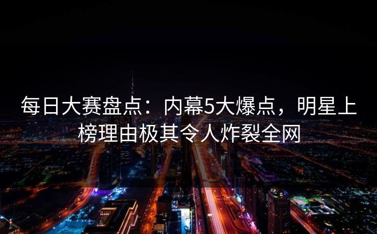 每日大赛盘点：内幕5大爆点，明星上榜理由极其令人炸裂全网