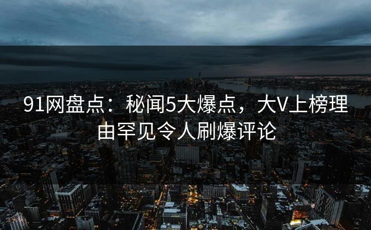 91网盘点：秘闻5大爆点，大V上榜理由罕见令人刷爆评论