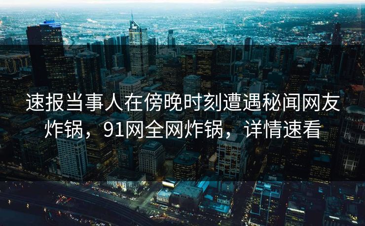 速报当事人在傍晚时刻遭遇秘闻网友炸锅，91网全网炸锅，详情速看