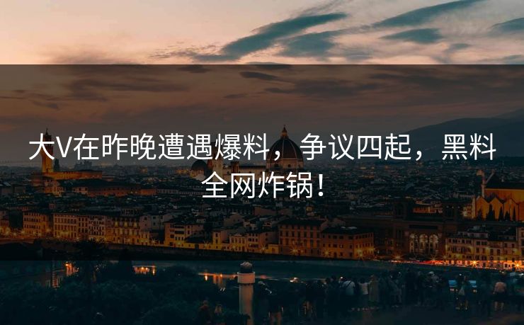 大V在昨晚遭遇爆料，争议四起，黑料全网炸锅！