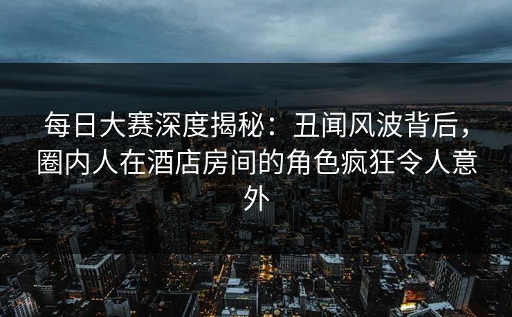 每日大赛深度揭秘：丑闻风波背后，圈内人在酒店房间的角色疯狂令人意外