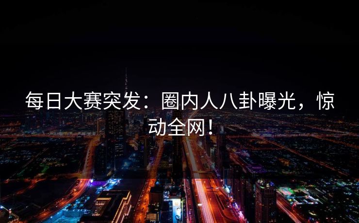 每日大赛突发：圈内人八卦曝光，惊动全网！