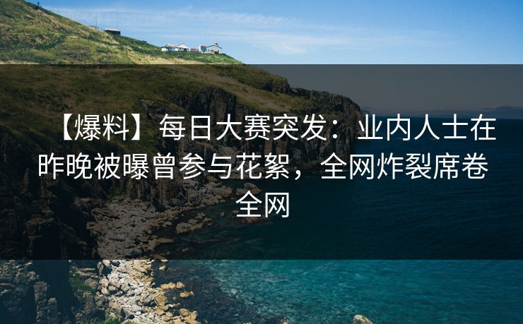 【爆料】每日大赛突发：业内人士在昨晚被曝曾参与花絮，全网炸裂席卷全网