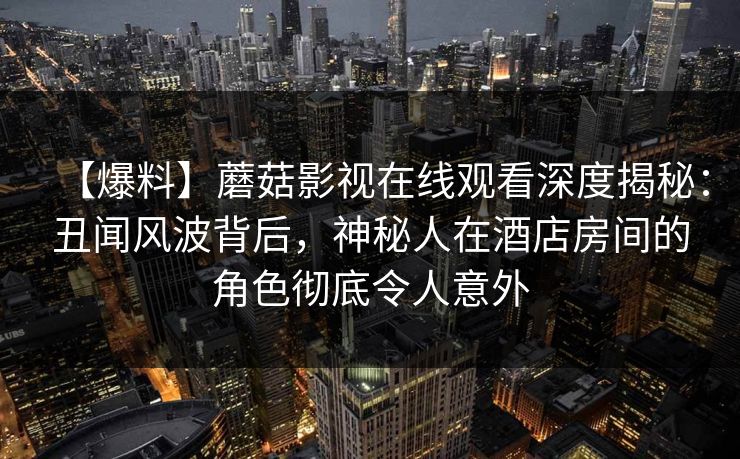 【爆料】蘑菇影视在线观看深度揭秘：丑闻风波背后，神秘人在酒店房间的角色彻底令人意外