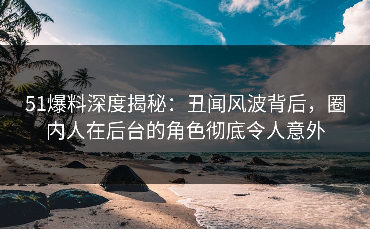 51爆料深度揭秘：丑闻风波背后，圈内人在后台的角色彻底令人意外