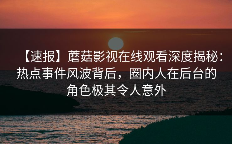 【速报】蘑菇影视在线观看深度揭秘：热点事件风波背后，圈内人在后台的角色极其令人意外